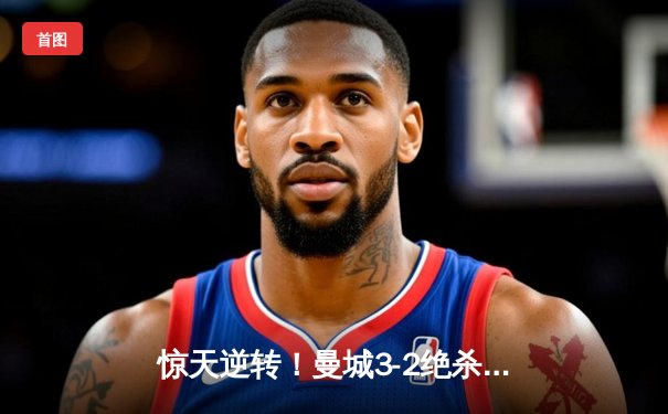 惊天逆转！曼城3-2绝杀拜仁，哈兰德双响锁定胜局
