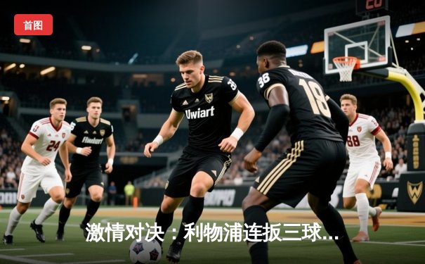 激情对决：利物浦连扳三球逆转狼队，萨拉赫双响领衔经典逆转