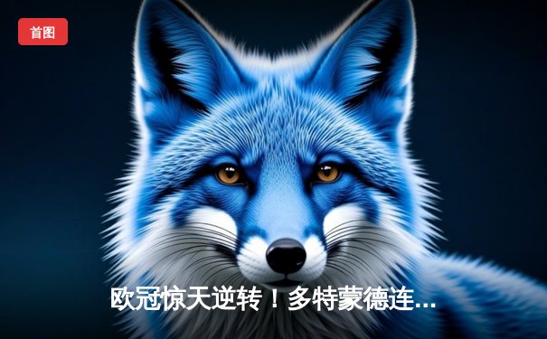 欧冠惊天逆转！多特蒙德连追三球4-3淘汰巴黎，哈兰德帽子戏法封神