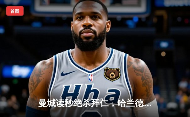 曼城读秒绝杀拜仁，哈兰德破门锁定欧冠四强席位