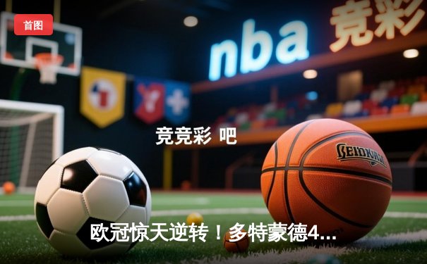 欧冠惊天逆转！多特蒙德4-2绝杀马竞，菲尔克鲁格制胜球点燃威斯特法伦